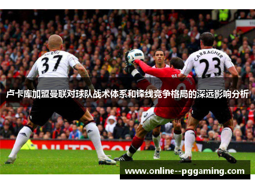 卢卡库加盟曼联对球队战术体系和锋线竞争格局的深远影响分析