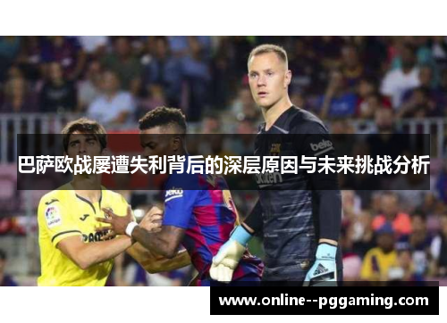巴萨欧战屡遭失利背后的深层原因与未来挑战分析 巴萨欧战屡遭失利背后的深层原因与未来挑战分析