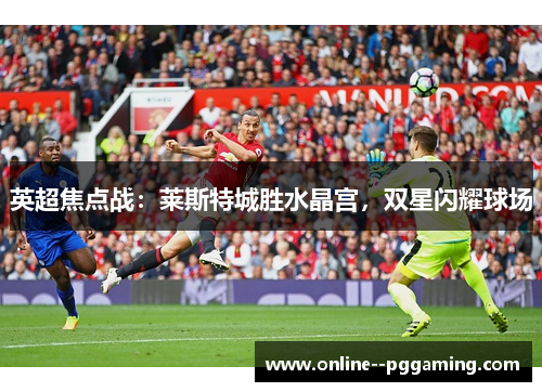 英超焦点战:莱斯特城胜水晶宫,双星闪耀球场 英超焦点战:莱斯特城胜水晶宫,双星闪耀球场