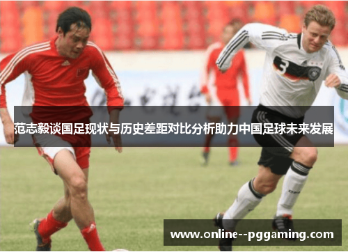 范志毅谈国足现状与历史差距对比分析助力中国足球未来发展 范志毅谈国足现状与历史差距对比分析助力中国足球未来发展