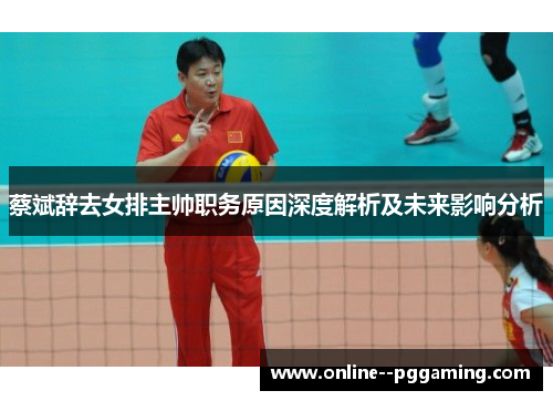 蔡斌辞去女排主帅职务原因深度解析及未来影响分析
