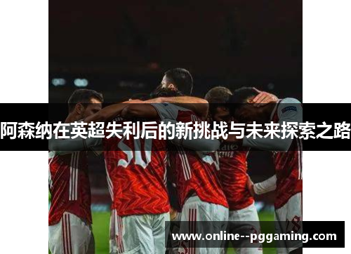 阿森纳在英超失利后的新挑战与未来探索之路 阿森纳在英超失利后的新挑战与未来探索之路
