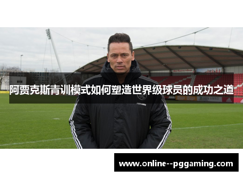 阿贾克斯青训模式如何塑造世界级球员的成功之道 阿贾克斯青训模式如何塑造世界级球员的成功之道