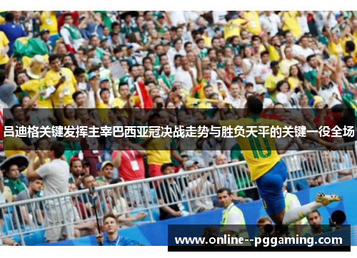 吕迪格关键发挥主宰巴西亚冠决战走势与胜负天平的关键一役全场