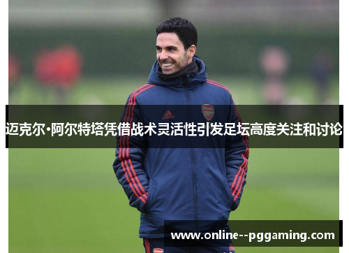 迈克尔·阿尔特塔凭借战术灵活性引发足坛高度关注和讨论 迈克尔·阿尔特塔凭借战术灵活性引发足坛高度关注和讨论