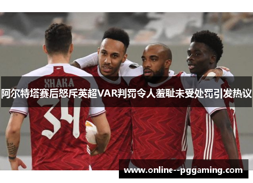 阿尔特塔赛后怒斥英超VAR判罚令人羞耻未受处罚引发热议